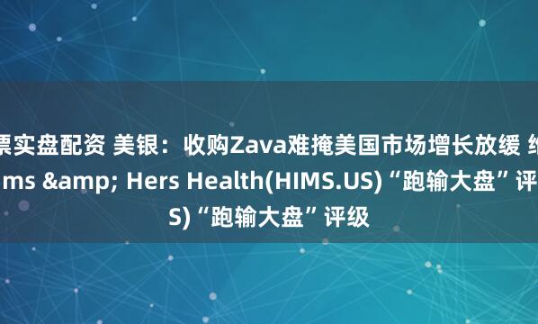 股票实盘配资 美银：收购Zava难掩美国市场增长放缓 维持Hims & Hers Health(HIMS.US)“跑输大盘”评级