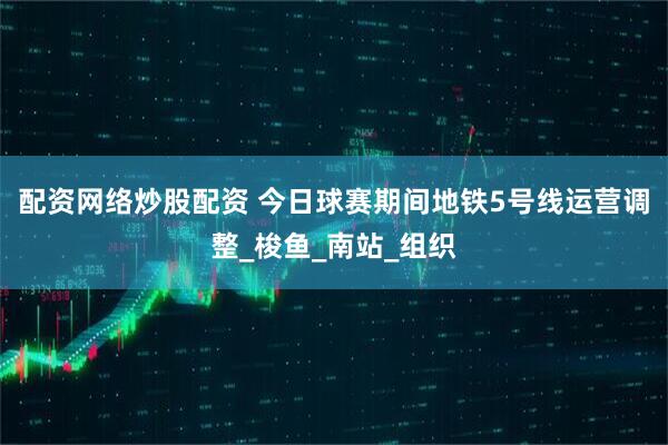 配资网络炒股配资 今日球赛期间地铁5号线运营调整_梭鱼_南站_组织