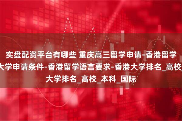 实盘配资平台有哪些 重庆高三留学申请-香港留学政策-香港大学申请条件-香港留学语言要求-香港大学排名_高校_本科_国际