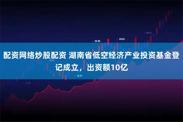 配资网络炒股配资 湖南省低空经济产业投资基金登记成立，出资额10亿