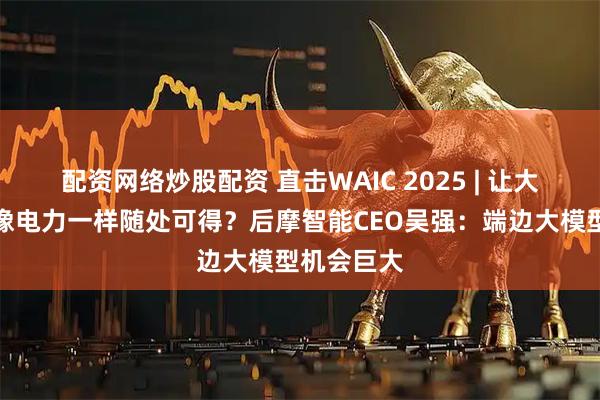 配资网络炒股配资 直击WAIC 2025 | 让大模型算力像电力一样随处可得？后摩智能CEO吴强：端边大模型机会巨大