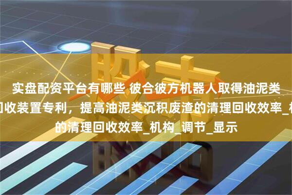 实盘配资平台有哪些 彼合彼方机器人取得油泥类沉积废渣破碎回收装置专利，提高油泥类沉积废渣的清理回收效率_机构_调节_显示