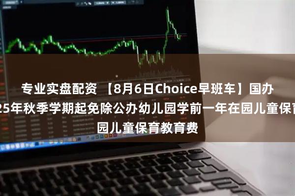 专业实盘配资 【8月6日Choice早班车】国办：从2025年秋季学期起免除公办幼儿园学前一年在园儿童保育教育费