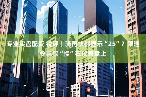 专业实盘配资 锐评｜骑再快都显示“25”？限速令岂能“慢”在仪表盘上