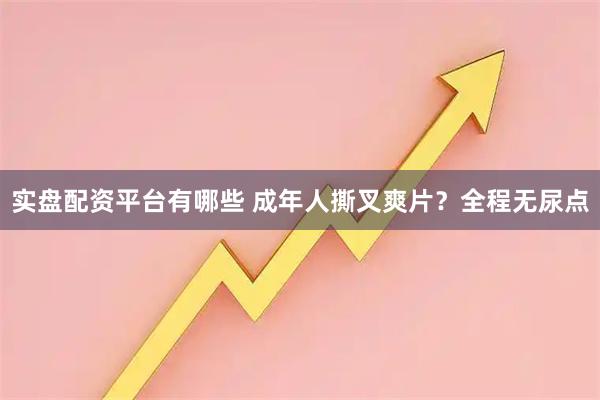 实盘配资平台有哪些 成年人撕叉爽片？全程无尿点