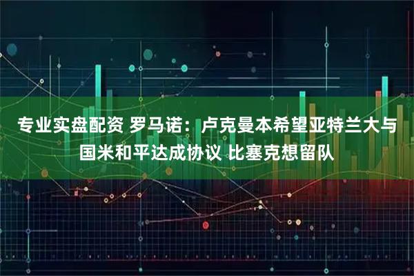 专业实盘配资 罗马诺：卢克曼本希望亚特兰大与国米和平达成协议 比塞克想留队