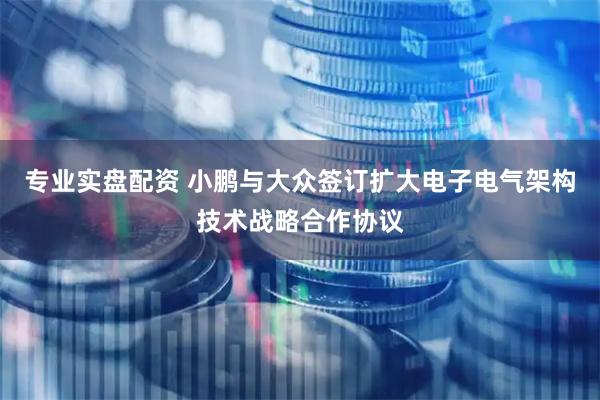 专业实盘配资 小鹏与大众签订扩大电子电气架构技术战略合作协议