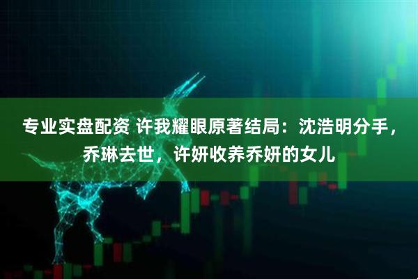 专业实盘配资 许我耀眼原著结局：沈浩明分手，乔琳去世，许妍收养乔妍的女儿