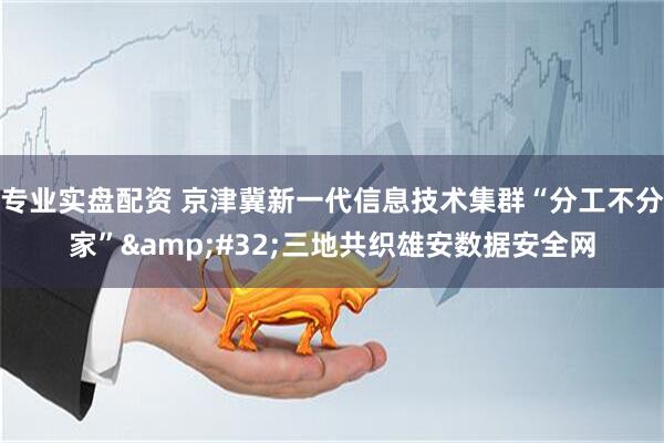 专业实盘配资 京津冀新一代信息技术集群“分工不分家” 三地共织雄安数据安全网