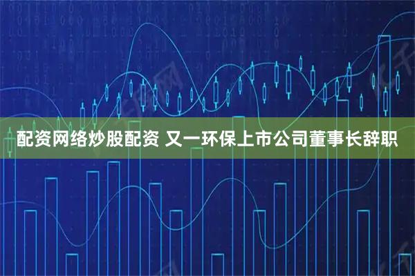 配资网络炒股配资 又一环保上市公司董事长辞职