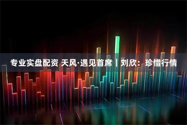 专业实盘配资 天风·遇见首席｜刘欣：珍惜行情