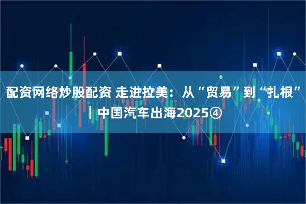 配资网络炒股配资 走进拉美：从“贸易”到“扎根”｜中国汽车出海2025④