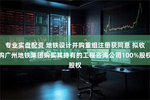 专业实盘配资 地铁设计并购重组注册获同意 拟收购广州地铁集团购买其持有的工程咨询公司100%股权