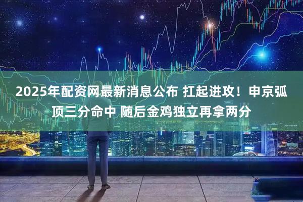 2025年配资网最新消息公布 扛起进攻！申京弧顶三分命中 随后金鸡独立再拿两分