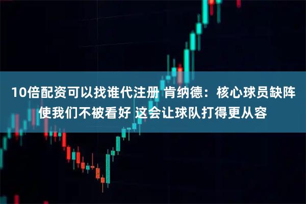 10倍配资可以找谁代注册 肯纳德：核心球员缺阵使我们不被看好 这会让球队打得更从容