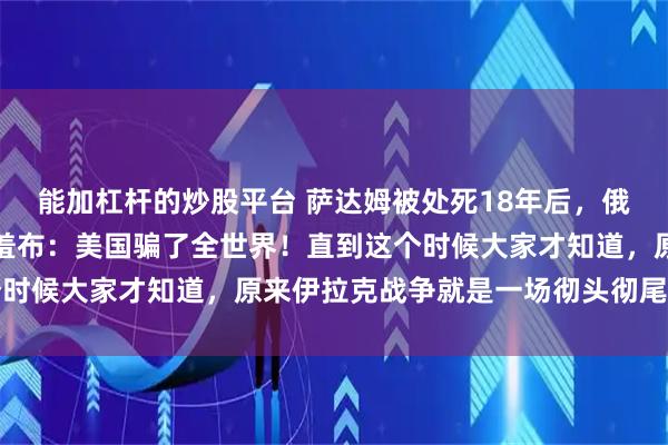 能加杠杆的炒股平台 萨达姆被处死18年后，俄罗斯曾一把掀开美国遮羞布：美国骗了全世界！直到这个时候大家才知道，原来伊拉克战争就是一场彻头彻尾的骗局