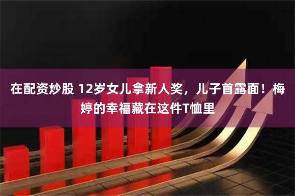 在配资炒股 12岁女儿拿新人奖，儿子首露面！梅婷的幸福藏在这件T恤里