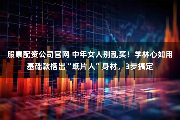 股票配资公司官网 中年女人别乱买！学林心如用基础款搭出“纸片人”身材，3步搞定