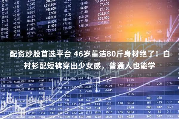 配资炒股首选平台 46岁董洁80斤身材绝了！白衬衫配短裤穿出少女感，普通人也能学