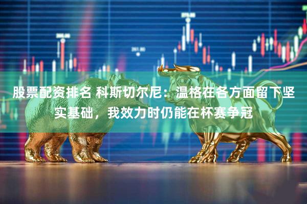 股票配资排名 科斯切尔尼：温格在各方面留下坚实基础，我效力时仍能在杯赛争冠