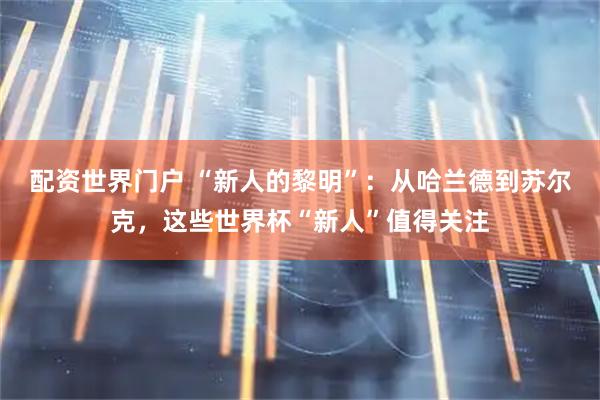 配资世界门户 “新人的黎明”：从哈兰德到苏尔克，这些世界杯“新人”值得关注