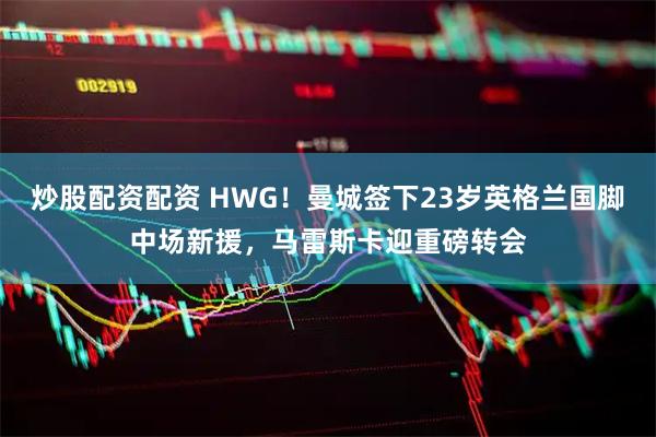 炒股配资配资 HWG！曼城签下23岁英格兰国脚中场新援，马雷斯卡迎重磅转会