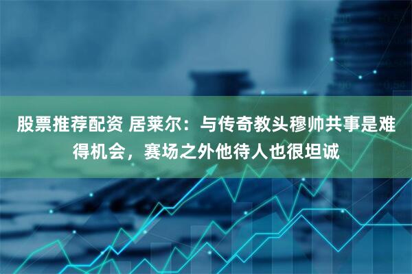 股票推荐配资 居莱尔：与传奇教头穆帅共事是难得机会，赛场之外他待人也很坦诚