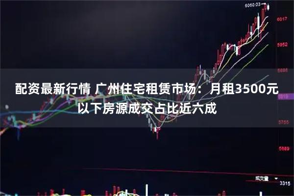 配资最新行情 广州住宅租赁市场：月租3500元以下房源成交占比近六成