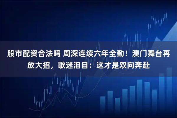 股市配资合法吗 周深连续六年全勤！澳门舞台再放大招，歌迷泪目：这才是双向奔赴