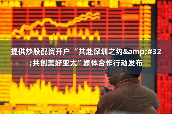 提供炒股配资开户 “共赴深圳之约 共创美好亚太”媒体合作行动发布
