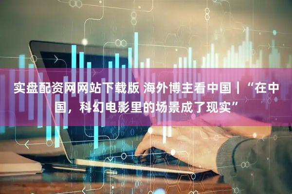 实盘配资网网站下载版 海外博主看中国｜“在中国，科幻电影里的场景成了现实”