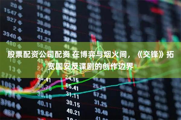 股票配资公司配资 在博弈与烟火间，《交锋》拓宽国安反谍剧的创作边界