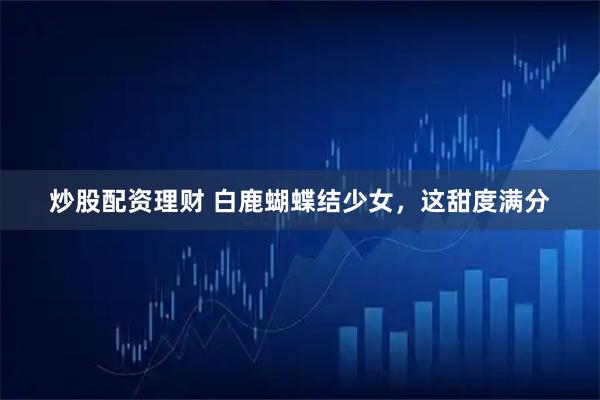炒股配资理财 白鹿蝴蝶结少女，这甜度满分