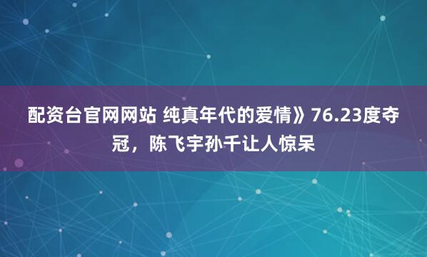 配资台官网网站 纯真年代的爱情》76.23度夺冠，陈飞宇孙千让人惊呆