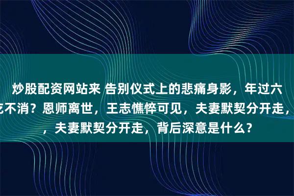 炒股配资网站来 告别仪式上的悲痛身影，年过六旬的他身体是否吃不消？恩师离世，王志憔悴可见，夫妻默契分开走，背后深意是什么？