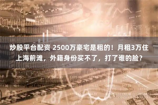 炒股平台配资 2500万豪宅是租的！月租3万住上海前滩，外籍身份买不了，打了谁的脸？